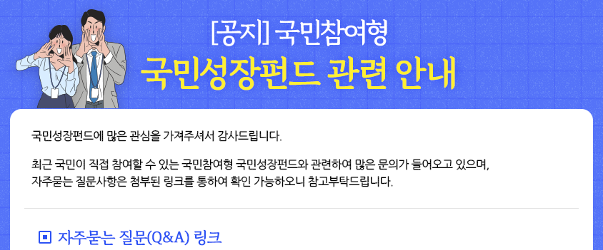 [공지]국민참여형, 국민성장펀드 관련 안내, 국민성장펀드에 많은 관심을 가져주셔서 감사드립니다. 최근 국민이 직접 참여할 수 있는 국민참여형 국민성장펀드와 관련하여 많은 문의가 들어오고 있으며, 자주묻는 질문사항은 첨부된 링크를 통하여 확인 가능하오니 참고부탁드립니다. ◎자주묻는 질문(Q&A) 링크