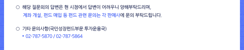 ○해당 질문외의 답변은 현 시점에서 답변이 어려우니 양해부탁드리며, 계좌개설, 펀드 매입 등 펀드 관련 문의는 각 판매사에 문의 부탁드립니다. ○기타 문의사항(국민성장펀드부문 투자운용국), 02-787-5870 / 02-787-5864