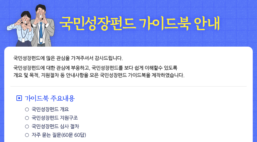 국민성장펀드 가이드북 안내

국민성장펀드에 많은 관심을 가져주셔서 감사드립니다.

국민성장펀드에 대한 관심에 부응하고, 국민성장펀드를 보다 쉽게 이해할수 있도록
개요 및 목적, 지원절차 등 안내사항을 모은 국민성장펀드 가이드북을 제작하였습니다.

□ 가이드북 주요내용
  ○ 국민성장펀드 개요
  ○ 국민성장펀드 지원구조
  ○ 국민성장펀드 심사 절차
  ○ 자주 묻는 질문(60문 60답)