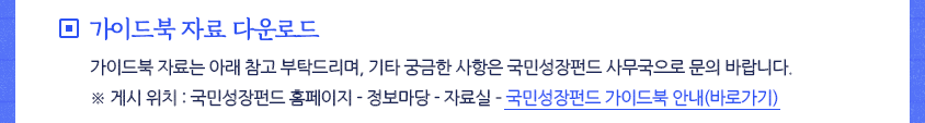 □ 가이드북 자료 다운로드
 가이드북 자료는 아래 참고 부탁드리며, 기타 궁금한 사항은 국민성장펀드 사무국으로 문의 바랍니다.
※ 게시 위치 : 국민성장펀드 홈페이지 - 정보마당 - 자료실 &ndash; 
국민성장펀드 가이드북 안내(바로가기)